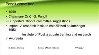 Pandit committee
• 1949
• Chairman- Dr C. G. Pandit
• Supported Chopra committee suggestions
• Impact- A research institute established at Jamnagar-
1953
Institute of Post graduate training and research
in Ayurveda
Dr. Sakshi_Bhardwaj Samhita & Maulik siddhanta NIA, Jaipur
 