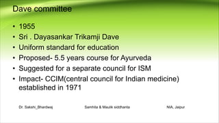 Dave committee
• 1955
• Sri . Dayasankar Trikamji Dave
• Uniform standard for education
• Proposed- 5.5 years course for Ayurveda
• Suggested for a separate council for ISM
• Impact- CCIM(central council for Indian medicine)
established in 1971
Dr. Sakshi_Bhardwaj Samhita & Maulik siddhanta NIA, Jaipur
 