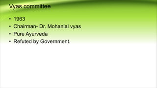 Vyas committee
• 1963
• Chairman- Dr. Mohanlal vyas
• Pure Ayurveda
• Refuted by Government.
 