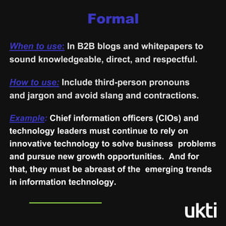 Formal
When to use: In B2B blogs and whitepapers to
sound knowledgeable, direct, and respectful.
How to use: Include third-person pronouns
and jargon and avoid slang and contractions.
Example: Chief information officers (CIOs) and
technology leaders must continue to rely on
innovative technology to solve business problems
and pursue new growth opportunities. And for
that, they must be abreast of the emerging trends
in information technology.
 