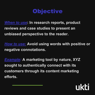 Objective
When to use: In research reports, product
reviews and case studies to present an
unbiased perspective to the reader.
How to use: Avoid using words with positive or
negative connotations.
Example: A marketing tool by nature, XYZ
sought to authentically connect with its
customers through its content marketing
efforts.
 