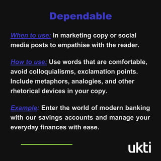 When to use: In marketing copy or social
media posts to empathise with the reader.
How to use: Use words that are comfortable,
avoid colloquialisms, exclamation points.
Include metaphors, analogies, and other
rhetorical devices in your copy.
Example: Enter the world of modern banking
with our savings accounts and manage your
everyday finances with ease.
Dependable
 
