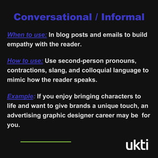 Conversational / Informal
When to use: In blog posts and emails to build
empathy with the reader.
How to use: Use second-person pronouns,
contractions, slang, and colloquial language to
mimic how the reader speaks.
Example: If you enjoy bringing characters to
life and want to give brands a unique touch, an
advertising graphic designer career may be for
you.
 