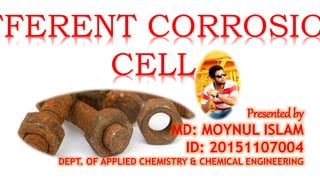 FFERENT CORROSIO
CELL
Presented by
MD: MOYNUL ISLAM
ID: 20151107004
DEPT. OF APPLIED CHEMISTRY & CHEMICAL ENGINEERING
 
