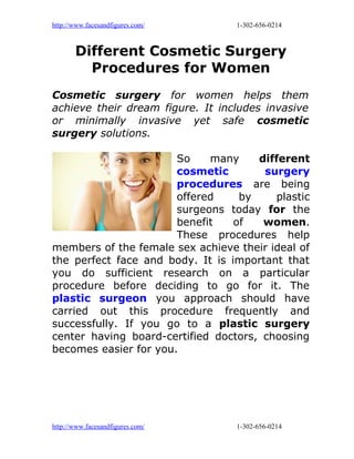 http://www.facesandfigures.com/   1-302-656-0214



       Different Cosmetic Surgery
         Procedures for Women
Cosmetic surgery for women helps them
achieve their dream figure. It includes invasive
or minimally invasive yet safe cosmetic
surgery solutions.

                       So    many     different
                       cosmetic        surgery
                       procedures are being
                       offered     by    plastic
                       surgeons today for the
                       benefit    of   women.
                       These procedures help
members of the female sex achieve their ideal of
the perfect face and body. It is important that
you do sufficient research on a particular
procedure before deciding to go for it. The
plastic surgeon you approach should have
carried out this procedure frequently and
successfully. If you go to a plastic surgery
center having board-certified doctors, choosing
becomes easier for you.




http://www.facesandfigures.com/   1-302-656-0214
 