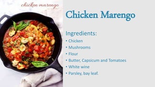 Chicken Marengo
Ingredients:
• Chicken
• Mushrooms
• Flour
• Butter, Capsicum and Tomatoes
• White wine
• Parsley, bay leaf.
 