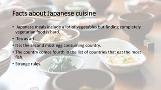 Facts about Japanese cuisine
• Japanese meals include a lot of vegetables but finding completely
vegetarian food is hard.
• Tea as art.
• It is the second most egg consuming country.
• The country comes fourth in the list of countries that eat the most
fish.
• Strange rules.
 