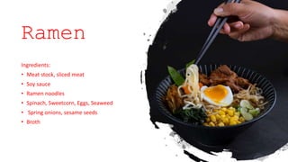 Ramen
Ingredients:
• Meat stock, sliced meat
• Soy sauce
• Ramen noodles
• Spinach, Sweetcorn, Eggs, Seaweed
• Spring onions, sesame seeds
• Broth
 