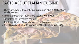 FACTS ABOUT ITALIAN CUISINE
• There are over 600 varieties of pasta and about 400 distinct
local cheeses.
• In wine production ,Italy ranks second worldwide.
• Birthplace of Pizza(18th century).
• Traditional Italian Pizza always has a thin crust.
• First Pizzeria -Antica Pizzeria Port 'Alba(Established 1830).
 