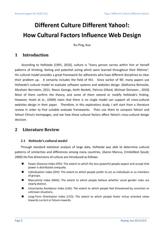 Research paper for HCDE 512                                             Topic: Different Culture Different Yahoo!



            Different Culture Different Yahoo!:
         How Cultural Factors Influence Web Design
                                               Ru-Ping, Kuo


1        Introduction

     According to Hofstede (1991, 2010), culture is "Every person carries within him or herself
patterns of thinking, feeling and potential acting which were learned throughout their lifetime".
His cultural model provides a great framework for adherents who have different disciplines to clear
their problem up. It certainly includes the field of HCI. Since earlier of 90’, many papers use
Hofstede’s cultural model to evaluate software systems and websites design. (Katharina Reinecke,
Abraham Bernstein, 2011; Reece George, Keith Nesbitt, Patricia Gillard, Michael Donovan , 2010)
Most of them confirm the theory, and some of them extend or modify Hofstede’s finding.
However, Hsieh et al., (2009) claim that there is no single model can support all cross-cultural
websites design in their paper. Therefore, in this exploratory study, I will start from a literature
review in order to find suitable evaluate frameworks. Then use them to compare Yahoo! and
Yahoo! China’s homepages, and see how these cultural factors affect Yahoo’s cross-cultural design
decision.


2        Literature Review

    2.1 Hofstede’s cultural model
    Through standard statistical analysis of large data, Hofstede was able to determine cultural
patterns of similarities and differences among many countries. (Aaron Marcus, EmilieWest Gould,
2000) His five dimensions of culture are introduced as follows:

            Power Distance Index (PDI): The extent to which the less powerful people expect and accept that
            power is distributed unequally.
            Individualism Index (IDV): The extent to which people prefer to act as individuals or as members
            of groups.
            Masculinity Index (MAS): The extent to which people believe whether social gender roles are
            clearly distinct.
            Uncertainty Avoidance Index (UAI): The extent to which people feel threatened by uncertain or
            unknown situations.
            Long-Term Orientation Index (LTO): The extent to which people foster virtue oriented views
            towards current or future rewards.




Page 1                                                                                 Ruping, kuo 2011/12/3
 