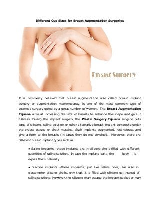 Different Cup Sizes for Breast Augmentation Surgeries
It is commonly believed that breast augmentation also called breast implant
surgery or augmentation mammoplasty, is one of the most common type of
cosmetic surgery opted by a great number of women. The Breast Augmentation
Tijuana aims at increasing the size of breasts to enhance the shape and give it
fullness. During the implant surgery, the Plastic Surgery Tijuana surgeon puts
bags of silicone, saline solution or other alternative breast implant composite under
the breast tissues or chest muscles. Such implants augmented, reconstruct, and
give a form to the breasts (in cases they do not develop). Moreover, there are
different breast implant types such as:
● Saline implants –these implants are in silicone shells filled with different
quantities of saline solution. In case the implant leaks, the body is
expels them naturally.
● Silicone implants –these implants, just like saline ones, are also in
elastometer silicone shells, only that, it is filled with silicone gel instead of
saline solutions. However, the silicone may escape the implant pocket or may
 
