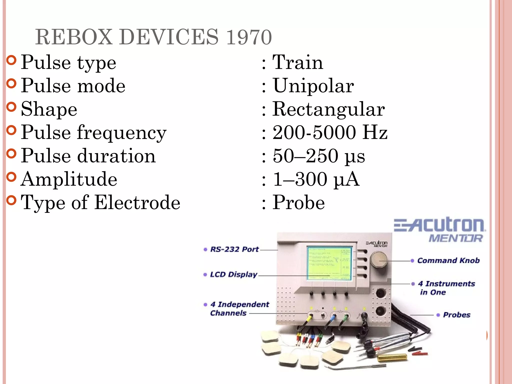 REBOX DEVICES 1970
 Pulse type          : Train
 Pulse mode          : Unipolar
 Shape               : Rectangular
 Pulse frequency     : 200-5000 Hz
 Pulse duration      : 50–250 μs
 Amplitude           : 1–300 μA
 Type of Electrode   : Probe
 