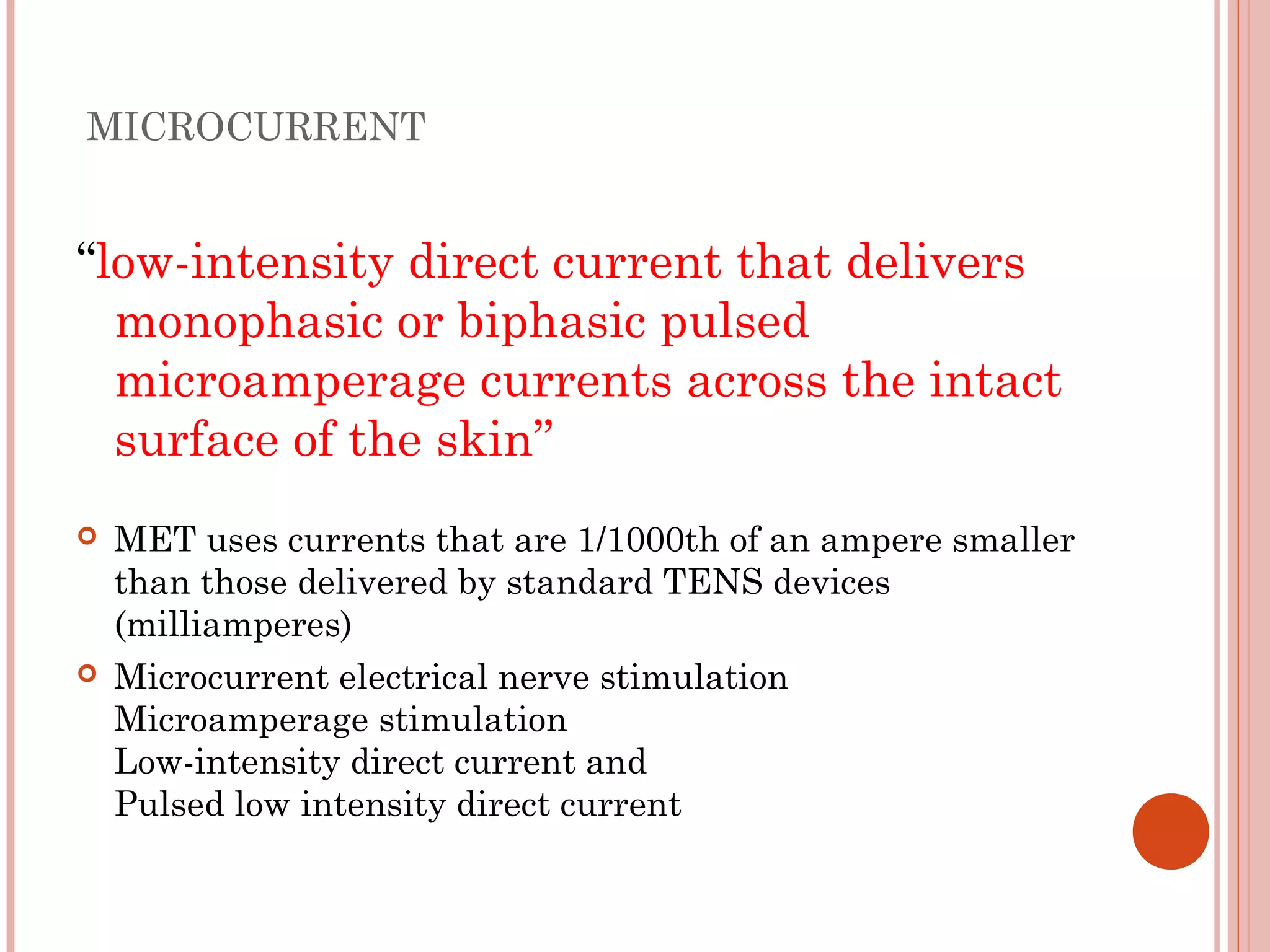 MICROCURRENT


“low-intensity direct current that delivers
  monophasic or biphasic pulsed
  microamperage currents across the intact
  surface of the skin’’
   MET uses currents that are 1/1000th of an ampere smaller
    than those delivered by standard TENS devices
    (milliamperes)
   Microcurrent electrical nerve stimulation
    Microamperage stimulation
    Low-intensity direct current and
    Pulsed low intensity direct current
 