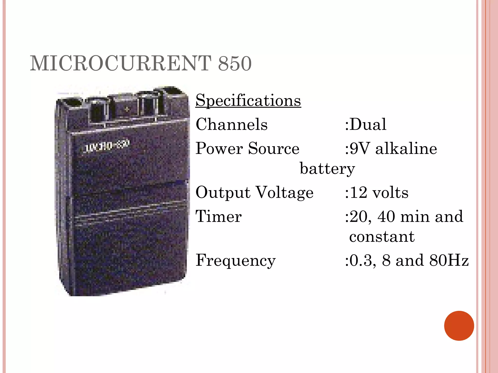 MICROCURRENT 850
           Specifications
           Channels            :Dual
           Power Source        :9V alkaline
                         battery
           Output Voltage      :12 volts
           Timer               :20, 40 min and
                                constant
           Frequency           :0.3, 8 and 80Hz
 