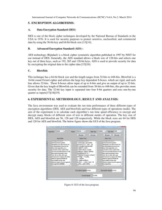 International Journal of Computer Networks & Communications (IJCNC) Vol.6, No.2, March 2014
94
5. ENCRYPTION ALGORITHMS:
A. Data Encryption Standard (DES)
DES is one of the block cipher techniques developed by the National Bureau of Standards in the
USA in 1976. It is used for security purposes to protect sensitive, unclassified, and commercial
data by using the 56-bit key and 64-bit block size [13][14].
B. Advanced Encryption Standard (AES) :
AES technology (Rijndael) is a block cipher symmetric algorithm published in 1997 by NIST for
use instead of DES. Generally, the AES standard allows a block size of 128-bits and selects one
key out of three keys, such as 192, 265 and 128-bit keys. AES is used to provide security for data
by encrypting the original data to the cipher data [15][16].
C. Blowfish:
This technique has a 64-bit block size and the length ranges from 32-bits to 448-bits. Blowfish is a
16-bit round Feistel cipher and utilizes the large key dependent S-boxes, which are rigid, and each
line allows 32-bits. These S-boxes allow input of up to 8-bits and give an output of up to 32-bits.
Given that the key length of Blowfish can be extended from 38-bits to 448-bits, this provides more
security for data. The 32-bit key input is separated into four 8-bit quarters and uses one-by-one
quarter as inputs[17][18][19].
6. EXPERIMENTAL METHODOLOGY, RESULT AND ANALYSIS:
The Java environment was used to evaluate the run time performance of three different types of
encryption algorithms (DES, AES and blowfish) and four different types of operations modes. The
aim of the experiment is to calculate each algorithm’s run time speed efficiency to encrypt and
decrypt many blocks of different sizes of text in different modes of operation. The key size of
DES, AES and blowfish are 56, 128 and 128 respectively. While the block sizes are 64 for DES
and 128 for AES and blowfish. The below figure shows the GUI of the Java program.
Figure 8: GUI of the Java program.
 