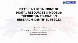 DIFFERENT DEFINITIONS OF
DIGITAL RESOURCES & MODELS/
THEORIES IN EDUCATION
RESEARCH IDENTIFIED IN 2023
An Academic presentation by
Dr. Nancy Agnes, Head, Technical Operations, Tutors India
Group www.tutorsindia.com
Email: info@tutorsindia.com
 