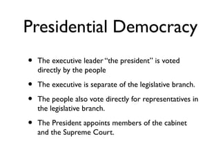 Presidential Democracy
• The executive leader “the president” is voted
directly by the people
• The executive is separate of the legislative branch.
• The people also vote directly for representatives in
the legislative branch.
• The President appoints members of the cabinet
and the Supreme Court.
 