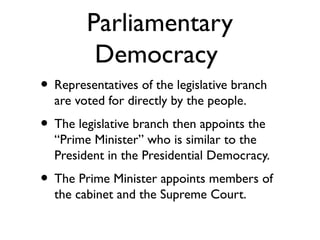 Parliamentary
Democracy
• Representatives of the legislative branch
are voted for directly by the people.
• The legislative branch then appoints the
“Prime Minister” who is similar to the
President in the Presidential Democracy.
• The Prime Minister appoints members of
the cabinet and the Supreme Court.
 
