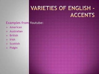 Examples from Youtube:
 American
 Australian
 British
 Irish
 Scottish
 Pidgin
 