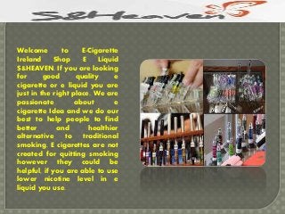 Welcome to E-Cigarette
Ireland Shop E Liquid
S&HEAVEN. If you are looking
for good quality e
cigarette or e liquid you are
just in the right place. We are
passionate about e
cigarette Idea and we do our
best to help people to find
better and healthier
alternative to traditional
smoking. E cigarettes are not
created for quitting smoking
however they could be
helpful, if you are able to use
lower nicotine level in e
liquid you use.
 