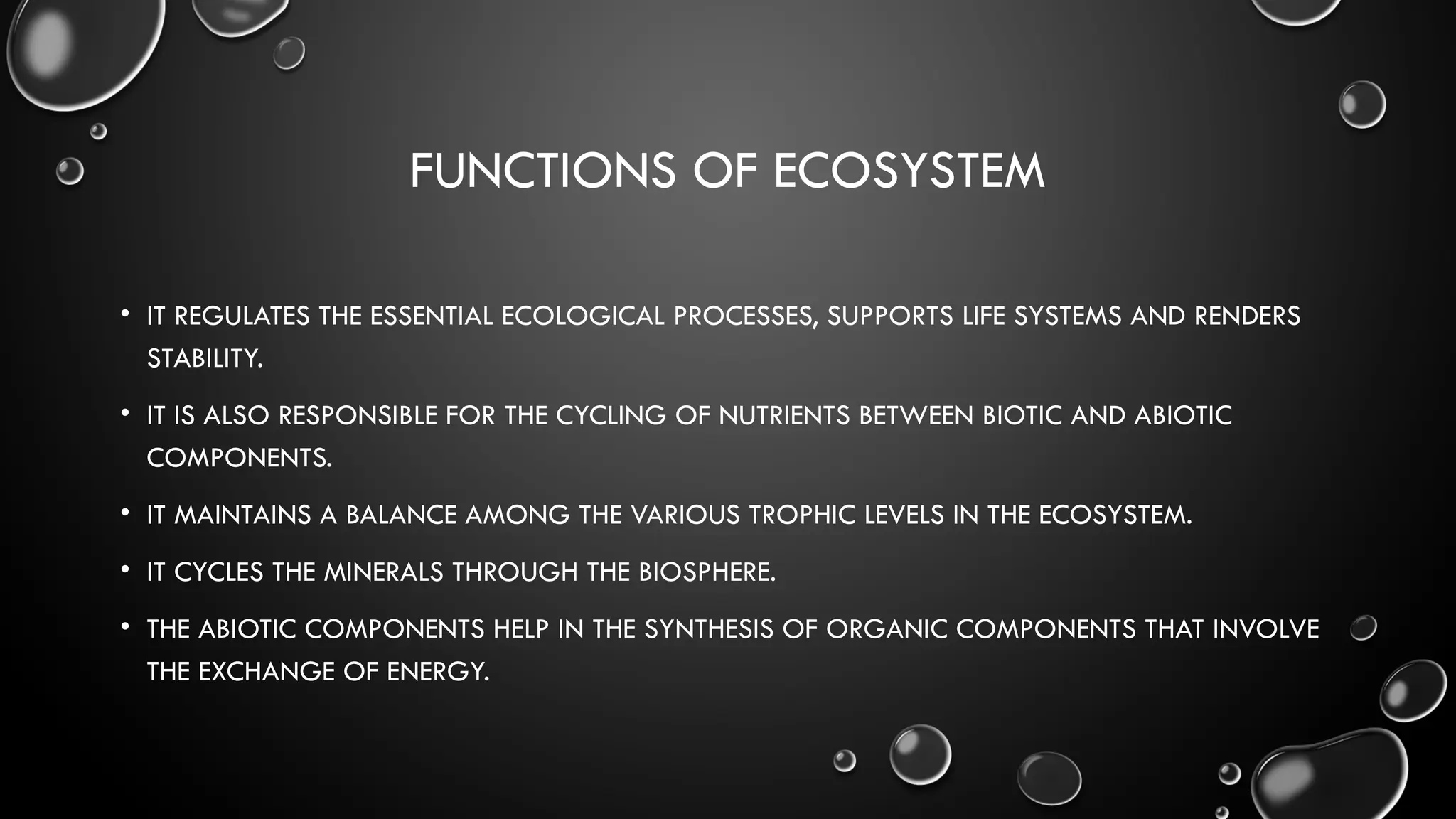 FUNCTIONS OF ECOSYSTEM
• IT REGULATES THE ESSENTIAL ECOLOGICAL PROCESSES, SUPPORTS LIFE SYSTEMS AND RENDERS
STABILITY.
• IT IS ALSO RESPONSIBLE FOR THE CYCLING OF NUTRIENTS BETWEEN BIOTIC AND ABIOTIC
COMPONENTS.
• IT MAINTAINS A BALANCE AMONG THE VARIOUS TROPHIC LEVELS IN THE ECOSYSTEM.
• IT CYCLES THE MINERALS THROUGH THE BIOSPHERE.
• THE ABIOTIC COMPONENTS HELP IN THE SYNTHESIS OF ORGANIC COMPONENTS THAT INVOLVE
THE EXCHANGE OF ENERGY.
 