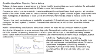 Considerations When Choosing Electric Motors
Voltage – Is there access to a wall socket or is there a need for a product that can run on batteries. If a wall socket
is available, the voltage standard could be 230VAC or more for industrial use.
Frequency – Motors operate at 60Hz for products working within the United States, but if a product will be utilized
outside of the United States, there is a need to consider a 50Hz option. Speed – Is there a speed range at which the
motor must operate. If adjustable or exact speeds are imminent, there may be a need to improve control to the
motor.
Torque – How much starting torque is needed for an application? Does the torque needed from the motor change
throughout the motor’s period of function? The worst case scenario torque amount of an application must be
considered.
Power – When offering specifications, it should be known if the motor will be running on maximum power
Duty Cycle – It is pertinent to know a motor's duty cycle. If the application will be running continuously such that
the motor reaches full operating temperature or in short spans for the motor to cool down completely between
cycles. Motors that run discontinuously can sometimes use small motors with the same torque and speed, but run
continuously.
Life Cycle – Applications that operate very
discontinuously can at times get on with a short life cycle
and high maintenance needs of Universal and DC motors.
Applications that operate continuously and need to
function for numerous hours without maintenance may
need a brushless DC or an AC motor with a very long
lifespan.
 