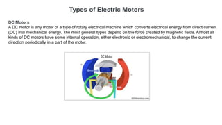 Types of Electric Motors
DC Motors
A DC motor is any motor of a type of rotary electrical machine which converts electrical energy from direct current
(DC) into mechanical energy. The most general types depend on the force created by magnetic fields. Almost all
kinds of DC motors have some internal operation, either electronic or electromechanical, to change the current
direction periodically in a part of the motor.
 