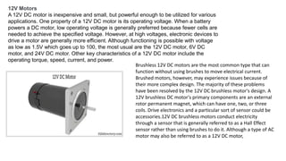 12V Motors
A 12V DC motor is inexpensive and small, but powerful enough to be utilized for various
applications. One property of a 12V DC motor is its operating voltage. When a battery
powers a DC motor, low operating voltage is generally preferred because fewer cells are
needed to achieve the specified voltage. However, at high voltages, electronic devices to
drive a motor are generally more efficient. Although functioning is possible with voltage
as low as 1.5V which goes up to 100, the most usual are the 12V DC motor, 6V DC
motor, and 24V DC motor. Other key characteristics of a 12V DC motor include the
operating torque, speed, current, and power.
Brushless 12V DC motors are the most common type that can
function without using brushes to move electrical current.
Brushed motors, however, may experience issues because of
their more complex design. The majority of these problems
have been resolved by the 12V DC brushless motor's design. A
12V brushless DC motor's primary components are an external
rotor permanent magnet, which can have one, two, or three
coils. Drive electronics and a particular sort of sensor could be
accessories.12V DC brushless motors conduct electricity
through a sensor that is generally referred to as a Hall Effect
sensor rather than using brushes to do it. Although a type of AC
motor may also be referred to as a 12V DC motor,
 