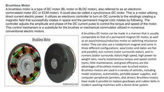Brushless Motor
A brushless motor is a type of DC motor (BL motor or BLDC motor), also referred to as an electronic
commutated motor (EC or ECM motor). It could also be called a synchronous DC motor. This is a motor utilizing
direct current electric power. It utilizes an electronic controller to turn on DC currents to the windings creating a
magnetic field that successfully rotates in space and the permanent magnet rotor rotates by following. The
controller adjusts the amplitude and phase of the DC current pulse to control the torque and speed of the motor.
This control mechanism is a substitute for the brushes or mechanical commutator utilized in numerous
conventional electric motors.
A brushless DC motor can be made in a manner that is usually
comparable to that of a permanent magnet DC motor, as well
as an asynchronous/induction motor or switching reluctance
motor. They can also use a neodymium magnet and come in
three different configurations: axial (rotor and stator are flat
and parallel), out-runners (rotor surrounds stator), and in-
runners (stator surrounds stator).High speed, high power-to-
weight ratio, nearly instantaneous torque and speed control
(rpm), little maintenance, and great efficiency are the
advantages of brushless motors over brushed motors.
Brushless motors are used in a variety of vehicles, including
model airplanes, automobiles, portable power supplies, and
computer peripherals (printers, disk drives). Brushless motors
have made it possible to replace gearboxes and rubber belts in
modern washing machines with a direct-drive system.
 