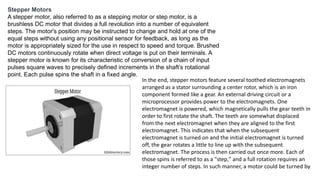 Stepper Motors
A stepper motor, also referred to as a stepping motor or step motor, is a
brushless DC motor that divides a full revolution into a number of equivalent
steps. The motor's position may be instructed to change and hold at one of the
equal steps without using any positional sensor for feedback, as long as the
motor is appropriately sized for the use in respect to speed and torque. Brushed
DC motors continuously rotate when direct voltage is put on their terminals. A
stepper motor is known for its characteristic of conversion of a chain of input
pulses square waves to precisely defined increments in the shaft’s rotational
point. Each pulse spins the shaft in a fixed angle.
In the end, stepper motors feature several toothed electromagnets
arranged as a stator surrounding a center rotor, which is an iron
component formed like a gear. An external driving circuit or a
microprocessor provides power to the electromagnets. One
electromagnet is powered, which magnetically pulls the gear teeth in
order to first rotate the shaft. The teeth are somewhat displaced
from the next electromagnet when they are aligned to the first
electromagnet. This indicates that when the subsequent
electromagnet is turned on and the initial electromagnet is turned
off, the gear rotates a little to line up with the subsequent
electromagnet. The process is then carried out once more. Each of
those spins is referred to as a "step," and a full rotation requires an
integer number of steps. In such manner, a motor could be turned by
 