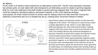 AC Motors
An AC motor is an electric motor powered by an alternating current (AC). The AC motor generally comprises
two primary parts: an outer stator with coils energized by an alternating current to create a spinning magnetic
field. An inner rotor attached to the shaft creates a second spinning magnetic field. The rotor’s magnetic field
could be created by reluctance saliency, permanent magnets, or AC or DC electrical windings.
Less popular, AC linear motors function on similar rules as rotating motors but they have their moving and
stationary components laid out in a straight line set up, creating linear movement instead of rotation.
Synchronous motors and induction motors are the two main
categories of AC motors. The induction or asynchronous motor
is always dependent on slip, which is a very slight speed
difference between the rotor shaft and the stator's rotating
magnetic field. Slip causes rotor current to be induced in the
rotor's AC winding. Because slip (induction) disappears or
becomes irrelevant at synchronous speed, the induction motor
cannot produce torque there. A synchronous motor, in
contrast, uses either salient poles (projecting magnetic poles),
permanent magnets, or an individually energized rotor winding
to function and is not dependent on the induction of slip. At
precisely synchronous speed, the synchronous motor generates
its rated torque. An individually excited rotor winding makes up
the brushless wound-rotor double supplied synchronous motor
system.
 