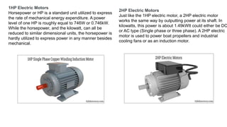 1HP Electric Motors
Horsepower or HP is a standard unit utilized to express
the rate of mechanical energy expenditure. A power
level of one HP is roughly equal to 746W or 0.746kW.
While the horsepower, and the kilowatt, can all be
reduced to similar dimensional units, the horsepower is
hardly utilized to express power in any manner besides
mechanical.
2HP Electric Motors
Just like the 1HP electric motor, a 2HP electric motor
works the same way by outputting power at its shaft. In
kilowatts, this power is about 1.49kWIt could either be DC
or AC type (Single phase or three phase). A 2HP electric
motor is used to power boat propellers and industrial
cooling fans or as an induction motor.
 