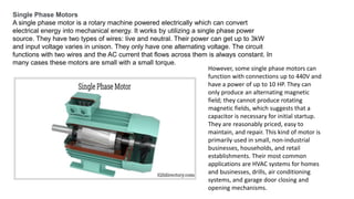 Single Phase Motors
A single phase motor is a rotary machine powered electrically which can convert
electrical energy into mechanical energy. It works by utilizing a single phase power
source. They have two types of wires: live and neutral. Their power can get up to 3kW
and input voltage varies in unison. They only have one alternating voltage. The circuit
functions with two wires and the AC current that flows across them is always constant. In
many cases these motors are small with a small torque.
However, some single phase motors can
function with connections up to 440V and
have a power of up to 10 HP. They can
only produce an alternating magnetic
field; they cannot produce rotating
magnetic fields, which suggests that a
capacitor is necessary for initial startup.
They are reasonably priced, easy to
maintain, and repair. This kind of motor is
primarily used in small, non-industrial
businesses, households, and retail
establishments. Their most common
applications are HVAC systems for homes
and businesses, drills, air conditioning
systems, and garage door closing and
opening mechanisms.
 