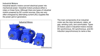 Industrial Motors
Industrial electric motors convert electrical power into
mechanical power. Industrial motors produce either a
rotary or linear force. Although there are types of industrial
motors powered by DC current sources, they are very
often energized by alternating current (AC) supplies like
the power grid or generators.
The main components of an industrial
motor are the rotor (armature), stator, air
gap, winding (coil), and commutator. Types
of motors used in industrial motors include
DC synchronous, AC synchronous, and AC
induction (asynchronous) to name a few.
 