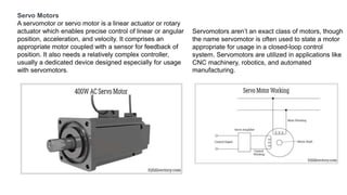 Servo Motors
A servomotor or servo motor is a linear actuator or rotary
actuator which enables precise control of linear or angular
position, acceleration, and velocity. It comprises an
appropriate motor coupled with a sensor for feedback of
position. It also needs a relatively complex controller,
usually a dedicated device designed especially for usage
with servomotors.
Servomotors aren’t an exact class of motors, though
the name servomotor is often used to state a motor
appropriate for usage in a closed-loop control
system. Servomotors are utilized in applications like
CNC machinery, robotics, and automated
manufacturing.
 