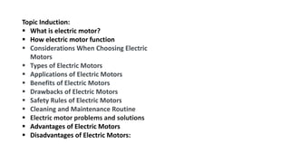 Topic Induction:
 What is electric motor?
 How electric motor function
 Considerations When Choosing Electric
Motors
 Types of Electric Motors
 Applications of Electric Motors
 Benefits of Electric Motors
 Drawbacks of Electric Motors
 Safety Rules of Electric Motors
 Cleaning and Maintenance Routine
 Electric motor problems and solutions
 Advantages of Electric Motors
 Disadvantages of Electric Motors:
 