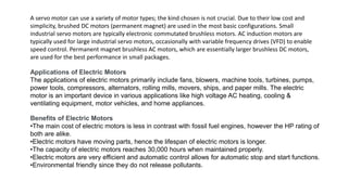 A servo motor can use a variety of motor types; the kind chosen is not crucial. Due to their low cost and
simplicity, brushed DC motors (permanent magnet) are used in the most basic configurations. Small
industrial servo motors are typically electronic commutated brushless motors. AC induction motors are
typically used for large industrial servo motors, occasionally with variable frequency drives (VFD) to enable
speed control. Permanent magnet brushless AC motors, which are essentially larger brushless DC motors,
are used for the best performance in small packages.
Applications of Electric Motors
The applications of electric motors primarily include fans, blowers, machine tools, turbines, pumps,
power tools, compressors, alternators, rolling mills, movers, ships, and paper mills. The electric
motor is an important device in various applications like high voltage AC heating, cooling &
ventilating equipment, motor vehicles, and home appliances.
Benefits of Electric Motors
•The main cost of electric motors is less in contrast with fossil fuel engines, however the HP rating of
both are alike.
•Electric motors have moving parts, hence the lifespan of electric motors is longer.
•The capacity of electric motors reaches 30,000 hours when maintained properly.
•Electric motors are very efficient and automatic control allows for automatic stop and start functions.
•Environmental friendly since they do not release pollutants.
 