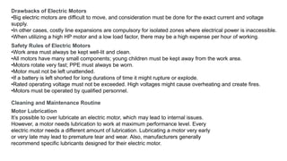 Drawbacks of Electric Motors
•Big electric motors are difficult to move, and consideration must be done for the exact current and voltage
supply.
•In other cases, costly line expansions are compulsory for isolated zones where electrical power is inaccessible.
•When utilizing a high HP motor and a low load factor, there may be a high expense per hour of working.
Safety Rules of Electric Motors
•Work area must always be kept well-lit and clean.
•All motors have many small components; young children must be kept away from the work area.
•Motors rotate very fast; PPE must always be worn.
•Motor must not be left unattended.
•If a battery is left shorted for long durations of time it might rupture or explode.
•Rated operating voltage must not be exceeded. High voltages might cause overheating and create fires.
•Motors must be operated by qualified personnel.
Cleaning and Maintenance Routine
Motor Lubrication
It’s possible to over lubricate an electric motor, which may lead to internal issues.
However, a motor needs lubrication to work at maximum performance level. Every
electric motor needs a different amount of lubrication. Lubricating a motor very early
or very late may lead to premature tear and wear. Also, manufacturers generally
recommend specific lubricants designed for their electric motor.
 