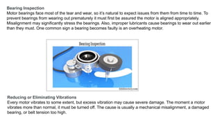 Bearing Inspection
Motor bearings face most of the tear and wear, so it’s natural to expect issues from them from time to time. To
prevent bearings from wearing out prematurely it must first be assured the motor is aligned appropriately.
Misalignment may significantly stress the bearings. Also, improper lubricants cause bearings to wear out earlier
than they must. One common sign a bearing becomes faulty is an overheating motor.
Reducing or Eliminating Vibrations
Every motor vibrates to some extent, but excess vibration may cause severe damage. The moment a motor
vibrates more than normal, it must be turned off. The cause is usually a mechanical misalignment, a damaged
bearing, or belt tension too high.
 