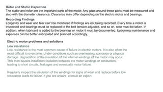 Rotor and Stator Inspection
The stator and rotor are the important parts of the motor. Any gaps around these parts must be measured and
also with the diameter clearance. Clearance may differ depending on the electric motor and bearings.
Recording Findings
Longevity and wear and tear can’t be monitored if findings are not being recorded. Every time a motor is
inspected and bearings must be replaced or the belt tension adjusted, and so on, note must be taken. In
addition, when lubricant is added to the bearings or motor it must be documented. Upcoming maintenance and
expenses can be better anticipated and planned accordingly.
Electric motor problems and solutions
Low resistance
Low resistance is the most common cause of failure in electric motors. It is also often the
most difficult to overcome. Under conditions such as overheating, corrosion or physical
damage, degradation of the insulation of the internal windings of the motor may occur.
This then causes insufficient isolation between the motor windings or conductors,
leading to short circuits, leakages and eventually motor failure.
Regularly inspect the insulation of the windings for signs of wear and replace before low
resistance leads to failure. If you are unsure, consult an expert.
 