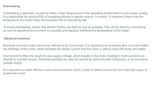 Overheating
Overheating is generally caused by either a high temperature in the operating environment or poor power quality.
It is responsible for around 55% of insulating failures in electric motors. For every 10 degrees Celsius that the
temperature of a motor rises, the insulation life is reduced by half.
To avoid overheating, ensure that electric motors are kept as cool as possible. This can be done by maintaining
as cool an operating environment as possible and regularly checking the temperature of the motor.
Electrical overload
Electrical overload is also commonly referred to as overcurrent. It is caused by an excessive flow of current within
the windings of the motor, which exceeds the design current that the motor is able to carry efficiently and safely.
Overcurrent is often the result of a low supply voltage, which results in the motor drawing in more current in an
attempt to maintain torque. Electrical overload can also be caused by short-circuited conductors, or an excessive
voltage supply.
It is important to install effective overcurrent protection which is able to detect overcurrent and interrupt supply to
protect the motor.
 