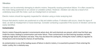 Vibration
Vibration can be extremely damaging to electric motors, frequently causing premature failure. It is often caused by
the motor being positioned on an uneven or unstable surface. However, vibration can also be a result of an
underlying issue with the motor, such as misalignment or corrosion.
Electric motors should be regularly inspected for vibration using a motor analyzing tool.
Ensure that electric motors are positioned on a flat and stable surface. If vibration still occurs, check for signs of
wear, as well as misalignment or loose bearings. Consider contacting a specialist if the source of vibration cannot be
easily identified.
Contamination
Electric motors frequently operate in environments where dust, dirt and chemicals are present, which may find their way
inside the motor, leading to contamination and motor failure. These contaminants can dent bearing raceways and balls,
leading to high levels of vibration and wear. They may also block the cooling fan, limiting the motor’s ability to regulate its
temperature and increasing the chances of overheating.
As contamination is one of the leading causes of failure in electric motors, it is essential to prevent it from entering the
motor. Luckily, this is relatively easy.
 