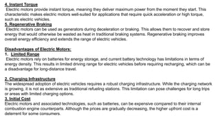 4. Instant Torque
Electric motors provide instant torque, meaning they deliver maximum power from the moment they start. This
characteristic makes electric motors well-suited for applications that require quick acceleration or high torque,
such as electric vehicles.
5. Regenerative Braking
Electric motors can be used as generators during deceleration or braking. This allows them to recover and store
energy that would otherwise be wasted as heat in traditional braking systems. Regenerative braking improves
overall energy efficiency and extends the range of electric vehicles.
Disadvantages of Electric Motors:
1. Limited Range
Electric motors rely on batteries for energy storage, and current battery technology has limitations in terms of
energy density. This results in limited driving range for electric vehicles before requiring recharging, which can be
a disadvantage for long-distance travel.
2. Charging Infrastructure
The widespread adoption of electric vehicles requires a robust charging infrastructure. While the charging network
is growing, it is not as extensive as traditional refueling stations. This limitation can pose challenges for long trips
or areas with limited charging options.
3. Initial Cost
Electric motors and associated technologies, such as batteries, can be expensive compared to their internal
combustion engine counterparts. Although the prices are gradually decreasing, the higher upfront cost is a
deterrent for some consumers.
 