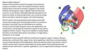 What Is Electric Motor?
A device that transforms electrical energy into mechanical
energy is an electric motor. The majority of electric motors
produce force in the form of torque supplied on the motor
shaft by interacting the motor magnetic field and electrical
current in a wound wire. Although physically equivalent to an
electrical motor, an electrical generator uses a reverse energy
flow to transform mechanical power into electrical power..
Electric motors can be powered by alternating current (AC)
sources like a power grid, electrical generators, or inverters or
by direct current (DC) sources like batteries or rectifiers.
Concerns such the type of power source, the application, the
construction, and the type of movement output can be used to
categorize electric motors. They can be radially or axially fluxed,
brushless or brushed, three-phase, two-phase, or single-phase,
and liquid- or air-cooled.
Standardized motors provide sufficient mechanical energy for usage in industry. Blowers
and pumps, commercial fans, power tools, home appliances, disk drives, and automobiles
are just a few examples of the applications. Electrical watches contain tiny motors. Electric
motors can be used in reverse as generators to recover power that could otherwise be
wasted as heat and friction in specific applications, such as regenerative braking in traction
motors.
 