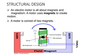 STRUCTURAL DESIGN
 An electric motor is all about magnets and
magnetism: A motor uses magnets to create
motion.
 A motor is consist of two magnets.
 