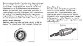 Electric motor construction The stator, which is permanent, and
the rotor, which is mobile, are the two mechanical parts of an
electric motor. A magnetic circuit is created by two electrical
components—a set of magnets and an armature—one of
which is attached to the stator and the other to the rotor. A
magnetic field is created by field magnets and it travels through
the winding. These could be electromagnets or permanent
magnets. Other motor types have the winding on the rotor and
the field magnet on the stator instead of the other way around.
Electric Motor Bearings
Bearings support the rotor and allow the rotor to spin on
its axis. The motor housing in turn supports the bearings.
Electric Motor Rotor
The rotor is the mobile part that supplies the
mechanical power. The rotor generally holds
conductors which carry current and the stator
magnetic field applies a force on to spin the shaft.
Alternatively, other rotors have permanent magnets,
and conductors are held by the stator. Permanent
magnets give high efficiency over a bigger power range
and working speed.
 