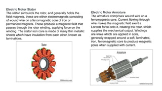 Electric Motor Stator
The stator surrounds the rotor, and generally holds the
field magnets, these are either electromagnets consisting
of wound wire on a ferromagnetic core of iron or
permanent magnets. These produce a magnetic field that
passes through the rotor winding, applying force on the
winding. The stator iron core is made of many thin metallic
sheets which have insulation from each other, known as
laminations.
Electric Motor Armature
The armature comprises wound wire on a
ferromagnetic core. Current flowing through
wire makes the magnetic field exert a
Lorentz force onto it, rotating the rotor, which
supplies the mechanical output. Windings
are wires which are applied in coils,
generally wrapped around a soft, laminated,
iron, ferromagnetic core to produce magnetic
poles when supplied with current.
 