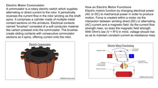 Electric Motor Commutator
A commutator is a rotary electric switch which supplies
alternating or direct current to the rotor. It periodically
reverses the current flow in the rotor winding as the shaft
spins. It comprises a cylinder made of multiple metal
contact sections on the armature. Electrical contacts
named "brushes" consisted of a soft conductor material
like carbon pressed onto the commutator. The brushes
create sliding contacts with consecutive commutator
sections as it spins, offering current onto the rotor.
How an Electric Motor Functions
Electric motors function by changing electrical power
(AC or DC) to mechanical power in order to produce
motion. Force is created within a motor via the
interaction between winding direct (DC) or alternating
(AC) current and a magnetic field. As the current flow
strength rises, so does the magnetic field strength.
With Ohm's law (V = R*I) in mind, voltage should rise
so as to maintain constant current as resistance rises.
 