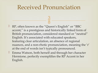 
 RP, often known as the “Queen’s English” or “BBC
accent,” is a prestigious and historically linked form of
British pronunciation, considered standard or “neutral”
English. It’s associated with educated speakers,
featuring clear articulation, an absence of regional
nuances, and a non-rhotic pronunciation, meaning the ‘r’
at the end of words isn’t typically pronounced.
 Emma Watson, both herself and through her character
Hermione, perfectly exemplifies the RP Accent in her
English.
Received Pronunciation
 