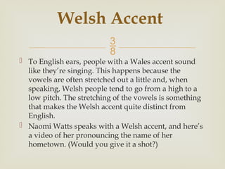 
 To English ears, people with a Wales accent sound
like they’re singing. This happens because the
vowels are often stretched out a little and, when
speaking, Welsh people tend to go from a high to a
low pitch. The stretching of the vowels is something
that makes the Welsh accent quite distinct from
English.
 Naomi Watts speaks with a Welsh accent, and here’s
a video of her pronouncing the name of her
hometown. (Would you give it a shot?)
Welsh Accent
 